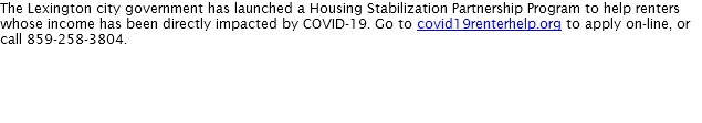 The Lexington city government has launched a Housing Stabilization Partnership Program to help renters whose income has been directly impacted by COVID-19. Go to covid19renterhelp.org to apply on-line, or call 859-258-3804.